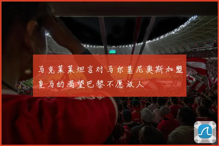 马克莱莱坦言对马尔基尼奥斯加盟皇马的渴望巴黎不愿放人