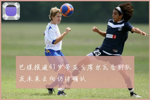 巴媒报道41岁蒂亚戈席尔瓦告别队友未来去向仍待确认