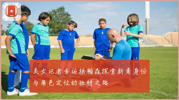 美女记者专访杨瀚森探索新秀身份与角色定位的独特之路