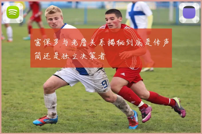 富保罗与老詹关系揭秘到底是传声筒还是独立决策者