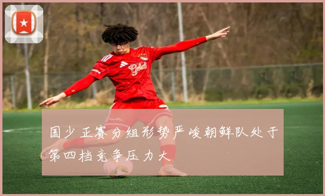 国少正赛分组形势严峻朝鲜队处于第四档竞争压力大