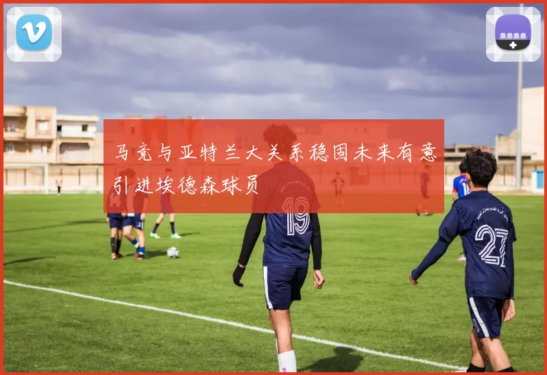 马竞与亚特兰大关系稳固未来有意引进埃德森球员