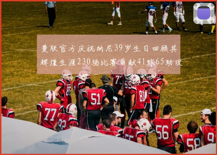 曼联官方庆祝纳尼39岁生日回顾其辉煌生涯230场比赛贡献41球65助攻