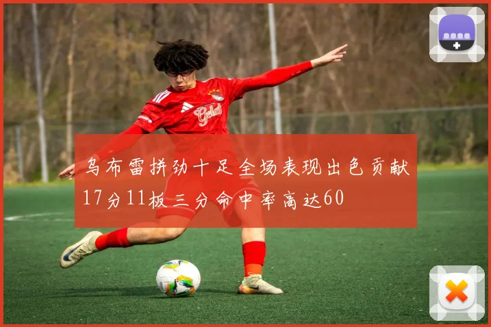 乌布雷拼劲十足全场表现出色贡献17分11板三分命中率高达60