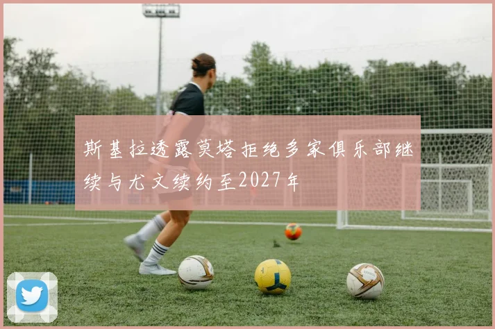斯基拉透露莫塔拒绝多家俱乐部继续与尤文续约至2027年