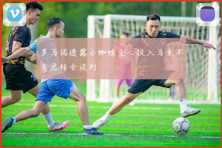 罗马诺透露小蜘蛛全心投入马竞不考虑转会谈判