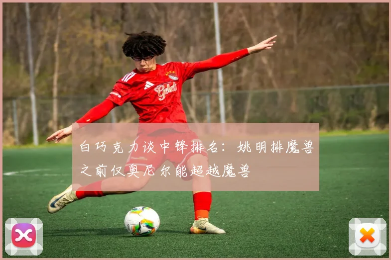 白巧克力谈中锋排名：姚明排魔兽之前仅奥尼尔能超越魔兽