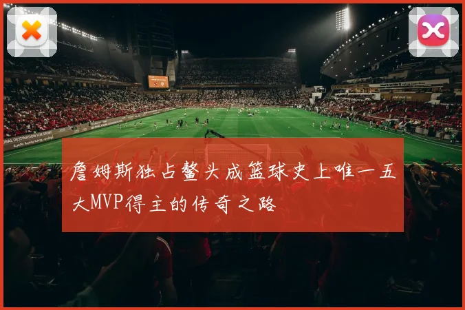 詹姆斯独占鳌头成篮球史上唯一五大MVP得主的传奇之路