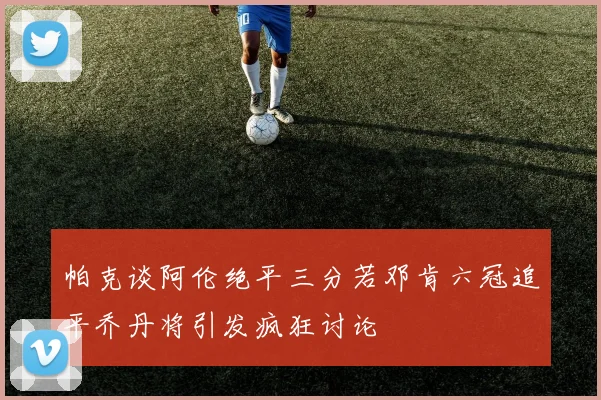 帕克谈阿伦绝平三分若邓肯六冠追平乔丹将引发疯狂讨论