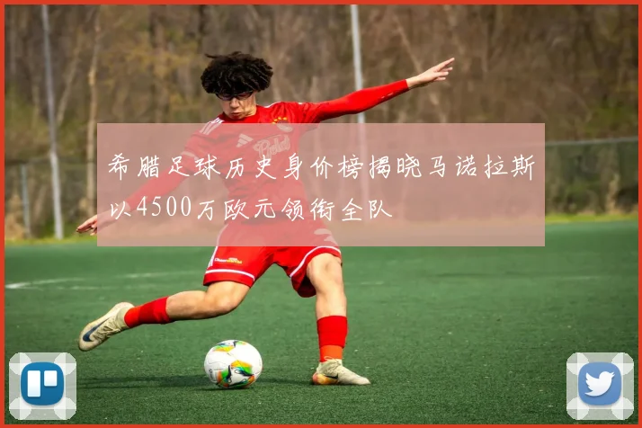 希腊足球历史身价榜揭晓马诺拉斯以4500万欧元领衔全队