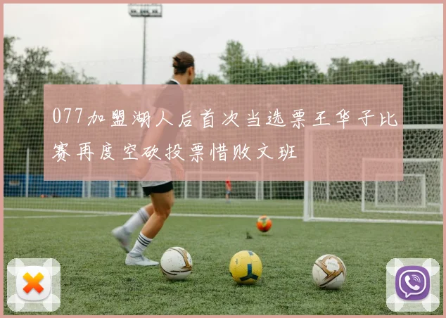 077加盟湖人后首次当选票王华子比赛再度空砍投票惜败文班