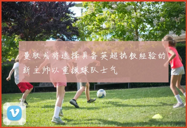 曼联或将选择具备英超执教经验的新主帅以重振球队士气
