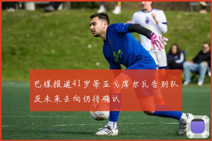 巴媒报道41岁蒂亚戈席尔瓦告别队友未来去向仍待确认