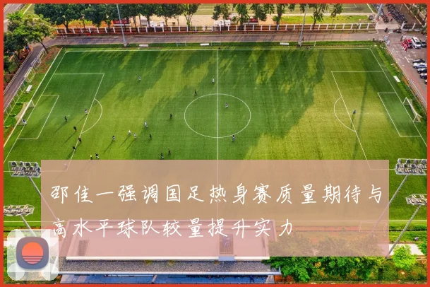 邵佳一强调国足热身赛质量期待与高水平球队较量提升实力