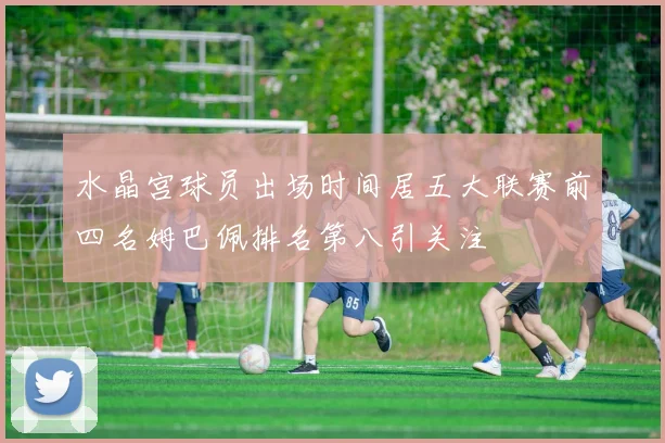 水晶宫球员出场时间居五大联赛前四名姆巴佩排名第八引关注