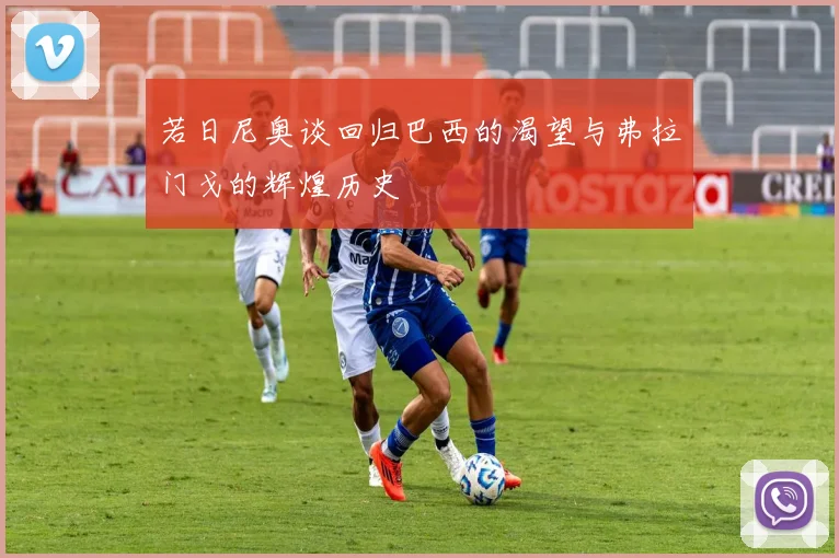 若日尼奥谈回归巴西的渴望与弗拉门戈的辉煌历史