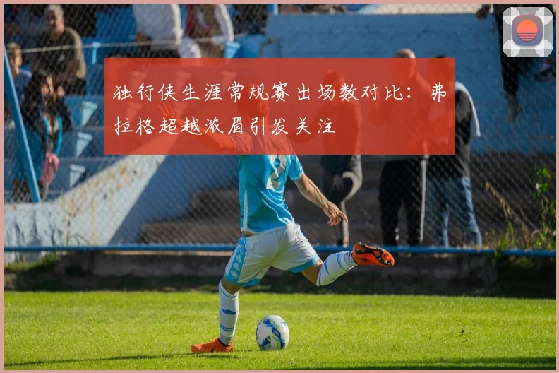 独行侠生涯常规赛出场数对比：弗拉格超越浓眉引发关注