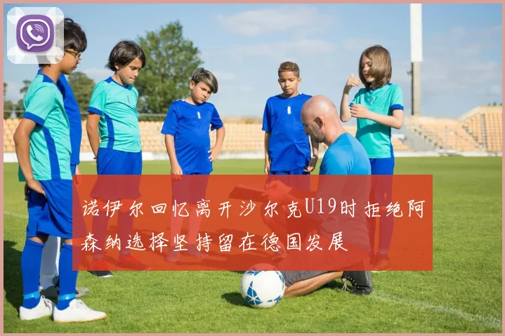 诺伊尔回忆离开沙尔克U19时拒绝阿森纳选择坚持留在德国发展