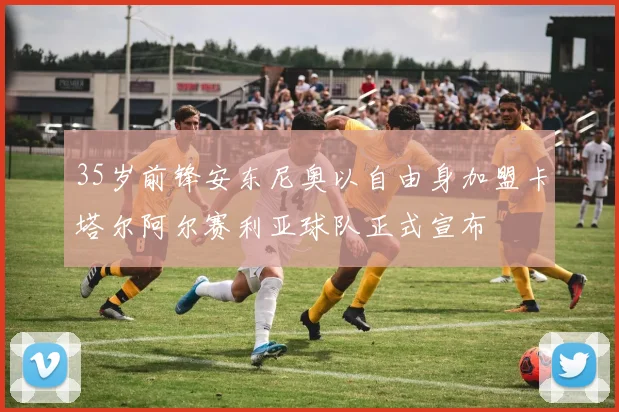 35岁前锋安东尼奥以自由身加盟卡塔尔阿尔赛利亚球队正式宣布