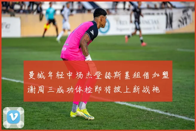 曼城年轻中场杰登赫斯基租借加盟谢周三成功体检即将披上新战袍