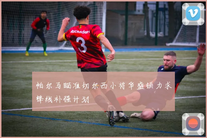 帕尔马瞄准切尔西小将华盛顿力求锋线补强计划