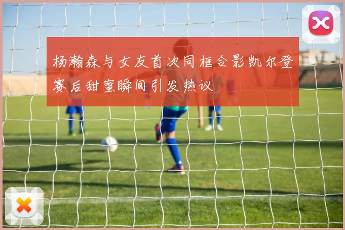 杨瀚森与女友首次同框合影凯尔登赛后甜蜜瞬间引发热议