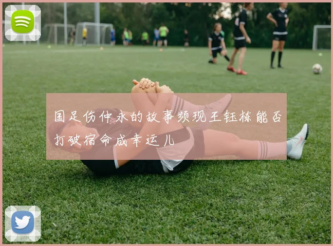国足伤仲永的故事频现王钰栋能否打破宿命成幸运儿