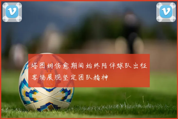 塔图姆伤愈期间始终陪伴球队出征客场展现坚定团队精神