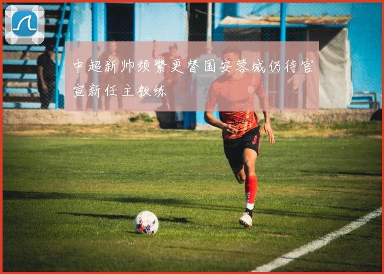 中超新帅频繁更替国安蓉城仍待官宣新任主教练