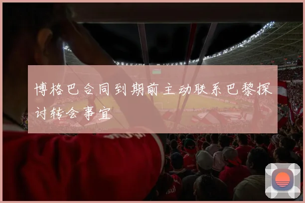 博格巴合同到期前主动联系巴黎探讨转会事宜
