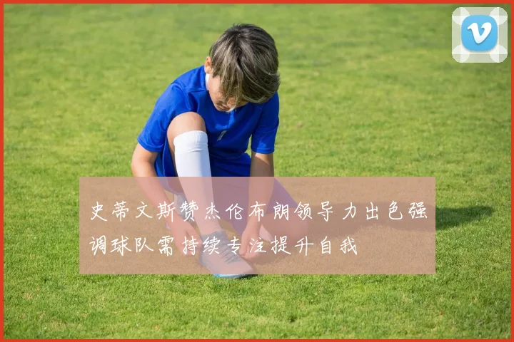 史蒂文斯赞杰伦布朗领导力出色强调球队需持续专注提升自我