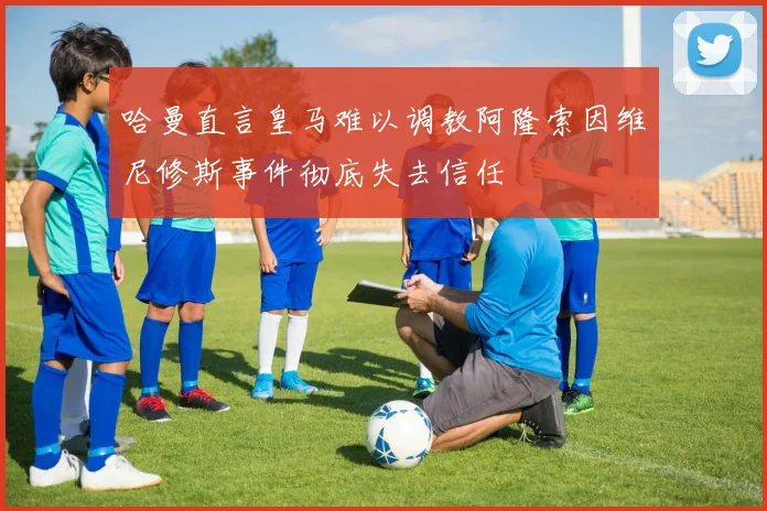 哈曼直言皇马难以调教阿隆索因维尼修斯事件彻底失去信任