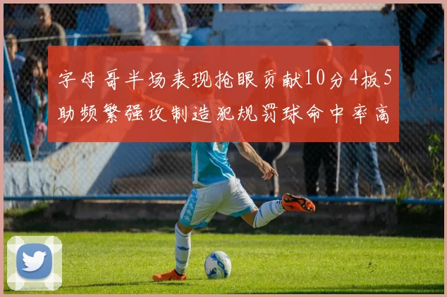 字母哥半场表现抢眼贡献10分4板5助频繁强攻制造犯规罚球命中率高