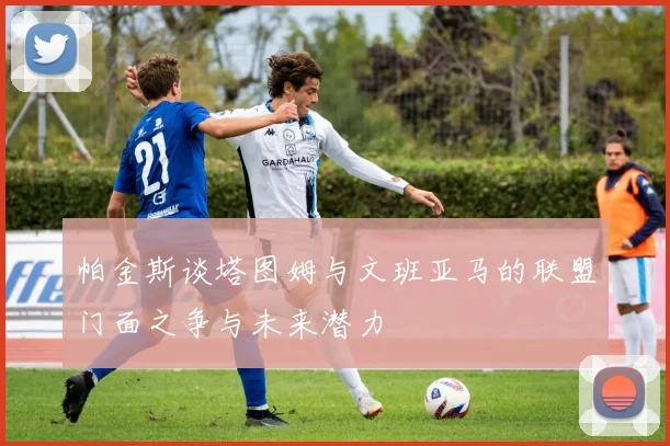 帕金斯谈塔图姆与文班亚马的联盟门面之争与未来潜力