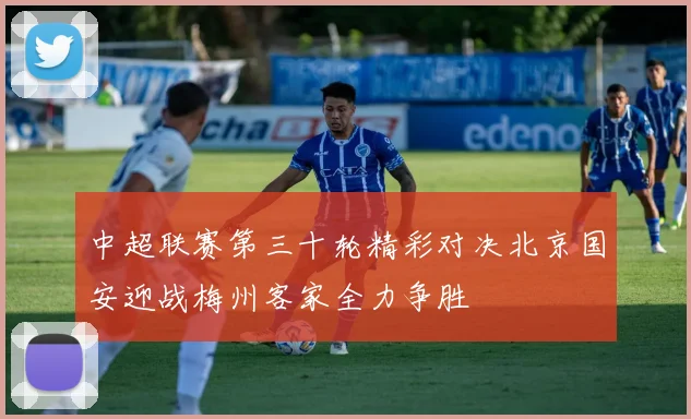 中超联赛第三十轮精彩对决北京国安迎战梅州客家全力争胜