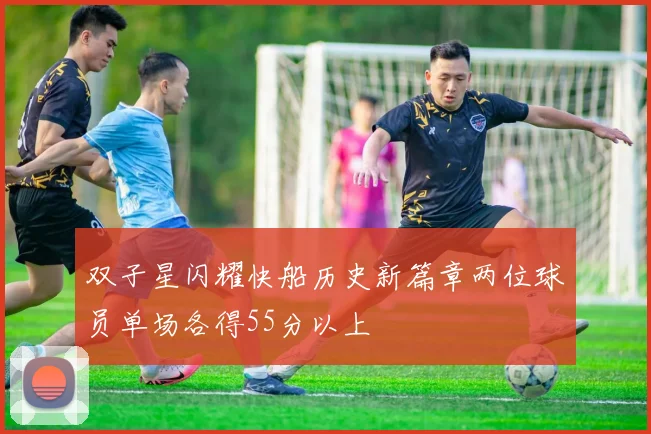 双子星闪耀快船历史新篇章两位球员单场各得55分以上