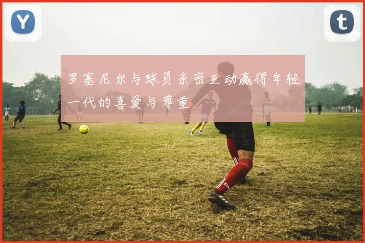 罗塞尼尔与球员亲密互动赢得年轻一代的喜爱与尊重