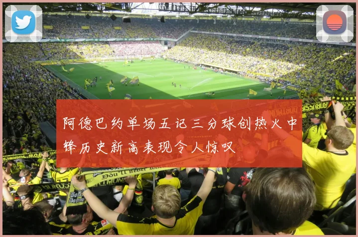 阿德巴约单场五记三分球创热火中锋历史新高表现令人惊叹