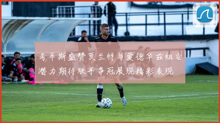 考辛斯盛赞莫兰特与爱德华兹组合潜力期待联手争冠展现精彩表现