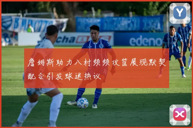 詹姆斯助力八村频频攻筐展现默契配合引发球迷热议